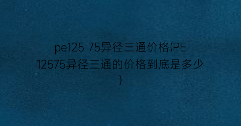 pe125 75异径三通价格(PE12575异径三通的价格到底是多少)